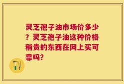 灵芝孢子油市场价多少？灵芝孢子油这种价格稍贵的东西在网上买可靠吗？