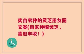 卖自家种的灵芝朋友圈文案(自家种植灵芝，喜迎丰收！)