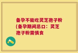 备孕不能吃灵芝孢子粉(备孕期间忌口：灵芝孢子粉需慎食