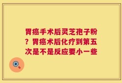 胃癌手术后灵芝孢子粉？胃癌术后化疗到第五次是不是反应要小一些