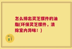 怎么排出灵芝摆件的油脂(环保灵芝摆件，清除室内异味！)