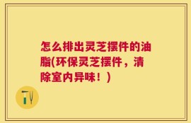 怎么排出灵芝摆件的油脂(环保灵芝摆件，清除室内异味！)