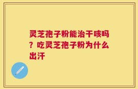 灵芝孢子粉能治干咳吗？吃灵芝孢子粉为什么出汗
