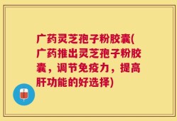 广药灵芝孢子粉胶囊(广药推出灵芝孢子粉胶囊，调节免疫力，提高肝功能的好选择)