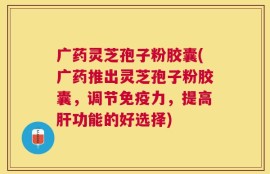 广药灵芝孢子粉胶囊(广药推出灵芝孢子粉胶囊，调节免疫力，提高肝功能的好选择)