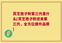 灵芝孢子粉第三代是什么(灵芝孢子粉迎来第三代，全方位提升品质)