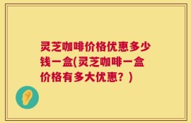 灵芝咖啡价格优惠多少钱一盒(灵芝咖啡一盒价格有多大优惠？)