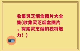 收集灵芝烟盒图片大全集(收集灵芝烟盒图片，探索灵芝烟的独特魅力！)