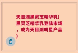 天目湖黑灵芝精华乳(黑灵芝精华乳登陆市场，成为天目湖明星产品)