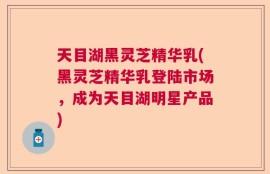 天目湖黑灵芝精华乳(黑灵芝精华乳登陆市场，成为天目湖明星产品)