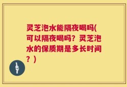 灵芝泡水能隔夜喝吗(可以隔夜喝吗？灵芝泡水的保质期是多长时间？)