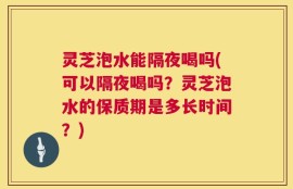 灵芝泡水能隔夜喝吗(可以隔夜喝吗？灵芝泡水的保质期是多长时间？)