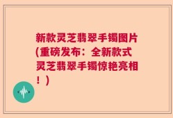 新款灵芝翡翠手镯图片(重磅发布：全新款式灵芝翡翠手镯惊艳亮相！)