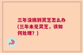 三年没摘到灵芝怎么办(三年未见灵芝，该如何处理？)