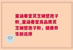 童涵春堂灵芝破壁孢子粉_童涵春堂高品质灵芝破壁孢子粉，健康养生新选择
