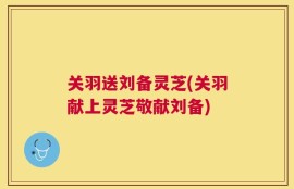 关羽送刘备灵芝(关羽献上灵芝敬献刘备)