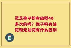 灵芝孢子粉有破壁40多次的吗？孢子粉有油花和无油花有什么区别