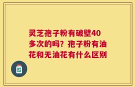 灵芝孢子粉有破壁40多次的吗？孢子粉有油花和无油花有什么区别