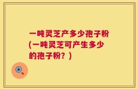 一吨灵芝产多少孢子粉(一吨灵芝可产生多少的孢子粉？)