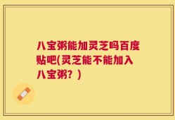 八宝粥能加灵芝吗百度贴吧(灵芝能不能加入八宝粥？)