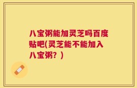 八宝粥能加灵芝吗百度贴吧(灵芝能不能加入八宝粥？)