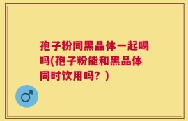 孢子粉同黑晶体一起喝吗(孢子粉能和黑晶体同时饮用吗？)