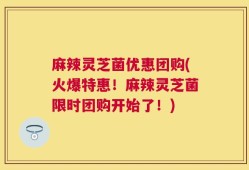 麻辣灵芝菌优惠团购(火爆特惠！麻辣灵芝菌限时团购开始了！)