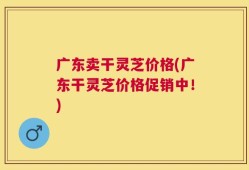广东卖干灵芝价格(广东干灵芝价格促销中！)