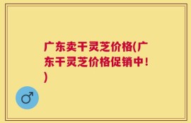 广东卖干灵芝价格(广东干灵芝价格促销中！)