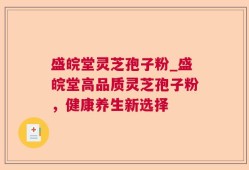 盛皖堂灵芝孢子粉_盛皖堂高品质灵芝孢子粉，健康养生新选择
