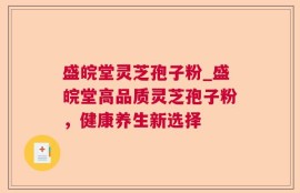 盛皖堂灵芝孢子粉_盛皖堂高品质灵芝孢子粉，健康养生新选择