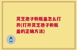 灵芝孢子粉瓶盖怎么打开(打开灵芝孢子粉瓶盖的正确方法)