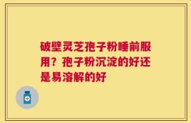 破壁灵芝孢子粉睡前服用？孢子粉沉淀的好还是易溶解的好