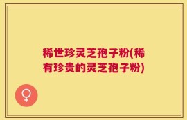 稀世珍灵芝孢子粉(稀有珍贵的灵芝孢子粉)