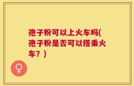 孢子粉可以上火车吗(孢子粉是否可以搭乘火车？)