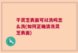 干灵芝表面可以洗吗怎么洗(如何正确清洗灵芝表面)