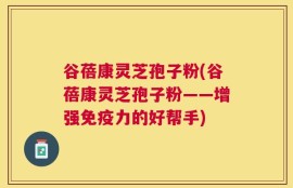 谷蓓康灵芝孢子粉(谷蓓康灵芝孢子粉——增强免疫力的好帮手)
