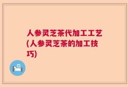 人参灵芝茶代加工工艺(人参灵芝茶的加工技巧)