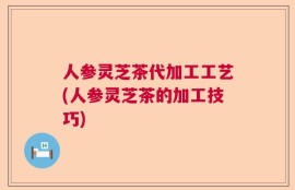人参灵芝茶代加工工艺(人参灵芝茶的加工技巧)