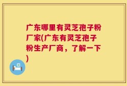 广东哪里有灵芝孢子粉厂家(广东有灵芝孢子粉生产厂商，了解一下)