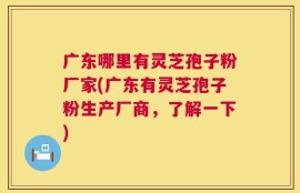 广东哪里有灵芝孢子粉厂家(广东有灵芝孢子粉生产厂商，了解一下)
