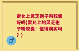 雷允上灵芝孢子粉胶囊好吗(雷允上的灵芝孢子粉胶囊：值得购买吗？)