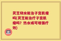 灵芝烧水能治子宫肌瘤吗(灵芝能治疗子宫肌瘤吗？热水或可增强疗效)