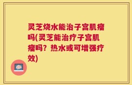 灵芝烧水能治子宫肌瘤吗(灵芝能治疗子宫肌瘤吗？热水或可增强疗效)