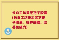 长白工坊灵芝孢子胶囊(长白工坊推出灵芝孢子胶囊，提神醒脑、改善免疫力)
