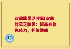 双鹤牌灵芝胶囊(双鹤牌灵芝胶囊：提高身体免疫力，护佑健康