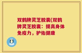 双鹤牌灵芝胶囊(双鹤牌灵芝胶囊：提高身体免疫力，护佑健康