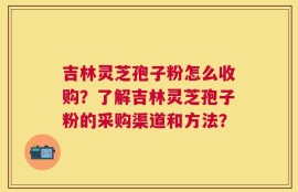 吉林灵芝孢子粉怎么收购？了解吉林灵芝孢子粉的采购渠道和方法？