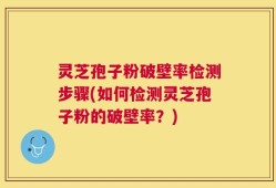 灵芝孢子粉破壁率检测步骤(如何检测灵芝孢子粉的破壁率？)