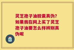 灵芝孢子油胶囊真伪？如果我在网上买了灵芝孢子油要怎么样辨别真伪呢